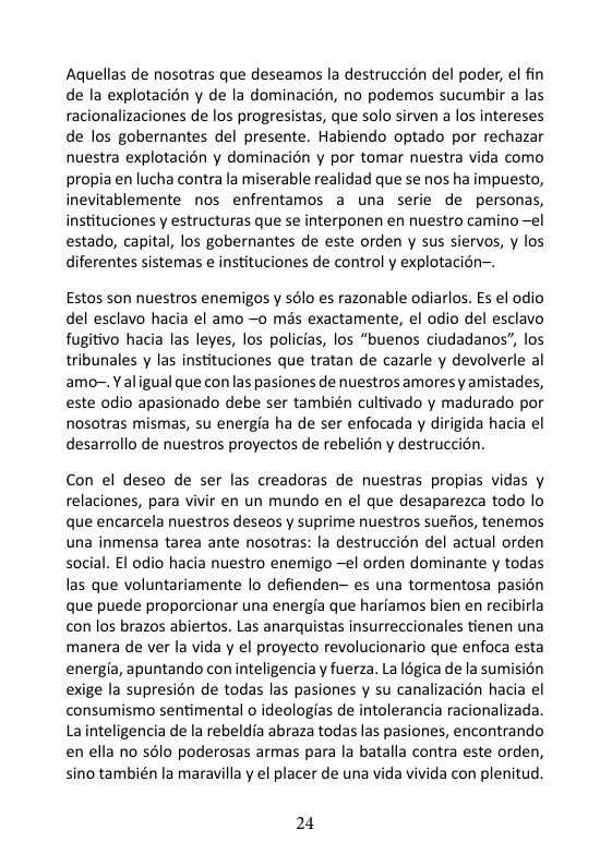 Aquellas de nosotras que deseamos la destruccién del poder, el fin de la explotacion y de la dominacién, no podemos sucumbir a las racionalizaciones de los progresistas, que solo sirven a los intereses de los gobernantes del presente. Habiendo optado por rechazar nuestra explotacién y dominacién y por tomar nuestra vida como propia en lucha contra la miserable realidad que se nos ha impuesto, inevitablemente nos enfrentamos a una serie de personas, instituciones y estructuras que se interponen en nuestro camino —el estado, capital, los gobernantes de este orden y sus siervos, y los diferentes sistemas e instituciones de control y explotacién-.  Estos son nuestros enemigos y sslo es razonable odiarlos. Es el odio del esclavo hacia el amo —o mas exactamente, el odio del esclavo fugitivo hacia las leyes, los policias, los “buenos ciudadanos”, los tribunales y las instituciones que tratan de cazarle y devolverle al amo-. Yaligual que con las pasiones de nuestros amoresy amistades, este odio apasionado debe ser también cultivado y madurado por nosotras mismas, su energia ha de ser enfocada y dirigida hacia el desarrollo de nuestros proyectos de rebelién y destruccién.  Con el deseo de ser las creadoras de nuestras propias vidas y relaciones, para vivir en un mundo en el que desaparezca todo lo que encarcela nuestros deseos y suprime nuestros suefios, tenemos una inmensa tarea ante nosotras: la destruccion del actual orden social. El odio hacia nuestro enemigo —el orden dominante y todas las que voluntariamente lo defienden- es una tormentosa pasién que puede proporcionar una energia que harfamos bien en recibirla con los brazos abiertos. Las anarquistas insurreccionales tienen una manera de ver la vida y el proyecto revolucionario que enfoca esta energia, apuntando con inteligencia y fuerza. La Iogica de la sumision exige la supresion de todas las pasiones y su canalizacién hacia el consumismo sentimental o ideologias de intolerancia racionalizada. Lainteligencia de la rebeldia abraza todas las pasiones, encontrando enella no sélo poderosas armas para la batalla contra este orden, sino también la maravilla y el placer de una vida vivida con plenitud.  24 
